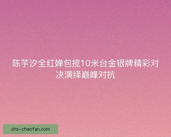 陈芋汐全红婵包揽10米台金银牌精彩对决演绎巅峰对抗