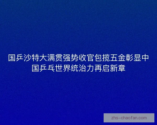 国乒沙特大满贯强势收官包揽五金彰显中国乒乓世界统治力再启新章