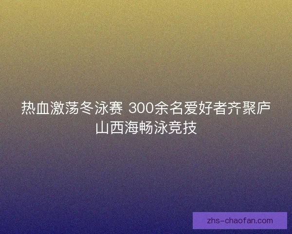 热血激荡冬泳赛 300余名爱好者齐聚庐山西海畅泳竞技