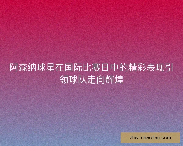 阿森纳球星在国际比赛日中的精彩表现引领球队走向辉煌