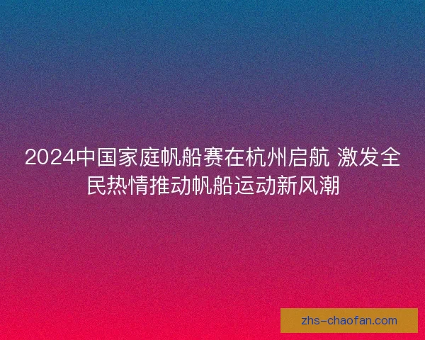 2024中国家庭帆船赛在杭州启航 激发全民热情推动帆船运动新风潮